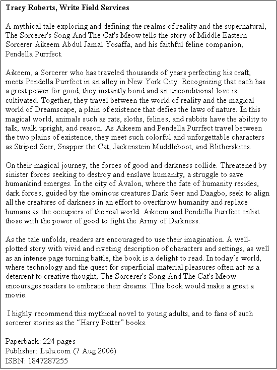 Text Box: The Sorcerer's Song and The Cat�s Meow
By A.A. Roberts
Five stars
ForeWord CLARION Reviews

Reviewed by M. Wayne Cunningham

The Sorcerer's Song and The Cat's Meow is an author's triumph and a reader's delight. Filled with creative energy, intelligence and imagination, A.A. Roberts' novel grabs the reader's attention with its brightly coloured, intriguingly designed cover and holds it throughout with its cheeky humour, vivid imagery, one-of-a-kind characters and a fascinating string of stories that form the chapters and structure of the book. 

The Sorcerer of the narrative is Aikeem Abdul Jamal Yossafa and his companion is Pendella Purrfect, one of the feline Council of Thirteen. He is immortal, able to cast spells and charms and converse with his cat. She walks through walls, calls up her protective beast and dispatches rats with the flick of a well-honed claw. Together they travel through time and space, defeat a sand demon at the lost city of Qar in the Sahara, hold a horde of giant insects, rats and sloths at bay outside of Avalon and defeat the armies of Darkness with Darkness�in this case, an evil wizard who messed with their lives earlier. Along the way they engage in love affairs with representatives from their own species: Aikeem with Celise, whom his attempts to save send her soul soaring to only the One God and the Celestial Administration knows where. Pendella�s great love is Thomas Wondermore who dies on the claws of a rogue cat called Legacy who later redeems himself as a warrior in the battle for Avalon.    

As the book progresses, stories pile upon stories, all cleverly and often surprisingly interwoven between reality and fantasy. There are murder mysteries, romances, corporate intrigues, tales of �the greatest non-governmental arms deal in history.� There are references to NATO, Kosovo, Albanians and Serbs; intimations of Alice in Wonderland, Bugs Bunny and Merlin; and journeys through Dreamscape, Dark Seer�s realm, Darkling Space, Neverwhere and Everalways. There�s even a trip to Sid�s Desolation Bar and Grill where �they serve a very nice rat burger� and �a lone ferret in a beret strummed on a beat up old guitar.� There are characters galore too: Pleep the custodian who rides in Aikeem�s magic backpack that holds everything from cats to full-course meals to guns, swords and rocket launchers; 250,000 dwarves with only one deck of cards to while away the millennia they�ve been doing �dwarfs do what dwarfs do best. They mine.�  Rats and sloths and Chitins and evil wizards also do what they do best in Roberts� kaleidoscopic fantasy�they take on the personas of those we love to hate while we rally around cats like Pendella, Grizzle-Whiskers and Sharpclaw O�Bannon and dwarfs like Jackenstein, Cragstein, and Diddle Buddlebut. 

In the end, of course, Aikeem rescues Celise, and defeats the armies of Darkness and Dark Seer to the music of Emerson, Lake and Palmer. Pendella continues on as her purrfect self. What a wonderful, free-falling storytelling ride to get to the end of a fantasy that�s about as close to purrfect as you can get.

Write Field Services

Reviewed by Tracy Roberts

A mythical tale exploring and defining the realms of reality and the supernatural, The Sorcerer's Song And The Cat's Meow tells the story of Middle Eastern Sorcerer Aikeem Abdul Jamal Yosaffa, and his faithful feline companion, Pendella Purrfect.

Aikeem, a Sorcerer who has traveled thousands of years perfecting his craft, meets Pendella Purrfect in an alley in New York City. Recognizing that each has a great power for good, they instantly bond and an unconditional love is cultivated. Together, they travel between the world of reality and the magical world of Dreamscape, a plain of existence that defies the laws of nature. In this magical world, animals such as rats, sloths, felines, and rabbits have the ability to talk, walk upright, and reason. As Aikeem and Pendella Purrfect travel between the two plains of existence, they meet such colorful and unforgettable characters as Striped Seer, Snapper the Cat, Jackenstein Muddleboot, and Blitherskites. 

On their magical journey, the forces of good and darkness collide. Threatened by sinister forces seeking to destroy and enslave humanity, a struggle to save humankind emerges. In the city of Avalon, where the fate of humanity resides, dark forces, guided by the ominous creatures Dark Seer and Daagbo, seek to align all the creatures of darkness in an effort to overthrow humanity and replace humans as the occupiers of the real world. Aikeem and Pendella Purrfect enlist those with the power of good to fight the Army of Darkness. 

As the tale unfolds, readers are encouraged to use their imagination. A well-plotted story with vivid and riveting description of characters and settings, as well as an intense page turning battle, the book is a delight to read. In today�s world, where technology and the quest for superficial material pleasures often act as a deterrent to creative thought, The Sorcerer's Song And The Cat's Meow encourages readers to embrace their dreams. This book would make a great a movie.

 I highly recommend this mythical novel to young adults, and to fans of such sorcerer stories as the �Harry Potter� books.

Paperback: 224 pages 
Publisher: Lulu.com (7 Aug 2006) 
ISBN: 1847287255
