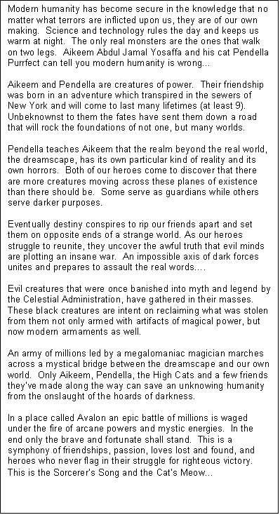 Text Box: Modern humanity has become secure in the knowledge that no matter what terrors are inflicted upon us, they are of our own making.  Science and technology rules the day and keeps us warm at night.  The only real monsters are the ones that walk on two legs.  Aikeem Abdul Jamal Yosaffa and his cat Pendella Purrfect can tell you modern humanity is wrong�

Aikeem and Pendella are creatures of power.  Their friendship was born in an adventure which transpired in the sewers of New York and will come to last many lifetimes (at least 9).  Unbeknownst to them the fates have sent them down a road that will rock the foundations of not one, but many worlds.  

Pendella teaches Aikeem that the realm beyond the real world, the dreamscape, has its own particular kind of reality and its own horrors.  Both of our heroes come to discover that there are more creatures moving across these planes of existence than there should be.  Some serve as guardians while others serve darker purposes.

Eventually destiny conspires to rip our friends apart and set them on opposite ends of a strange world. As our heroes struggle to reunite, they uncover the awful truth that evil minds are plotting an insane war.  An impossible axis of dark forces unites and prepares to assault the real words�.

Evil creatures that were once banished into myth and legend by the Celestial Administration, have gathered in their masses.  These black creatures are intent on reclaiming what was stolen from them not only armed with artifacts of magical power, but now modern armaments as well.  

An army of millions led by a megalomaniac magician marches across a mystical bridge between the dreamscape and our own world.  Only Aikeem, Pendella, the High Cats and a few friends they�ve made along the way can save an unknowing humanity from the onslaught of the hoards of darkness. 

In a place called Avalon an epic battle of millions is waged under the fire of arcane powers and mystic energies.  In the end only the brave and fortunate shall stand.  This is a symphony of friendships, passion, loves lost and found, and heroes who never flag in their struggle for righteous victory.  This is the Sorcerer�s Song and the Cat�s Meow�
